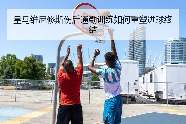 皇马维尼修斯伤后通勤训练如何重塑进球终结
